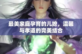 最美家庭孕育的儿媳，温馨与孝道的完美结合