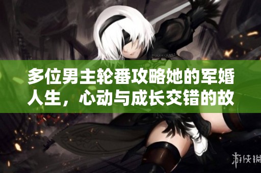 多位男主轮番攻略她的军婚人生，心动与成长交错的故事