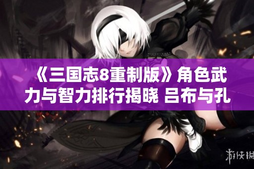 《三国志8重制版》角色武力与智力排行揭晓 吕布与孔明荣登榜首
