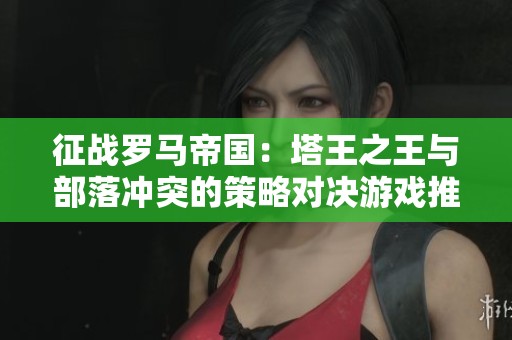 征战罗马帝国：塔王之王与部落冲突的策略对决游戏推荐