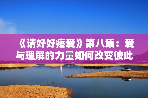 《请好好疼爱》第八集：爱与理解的力量如何改变彼此命运