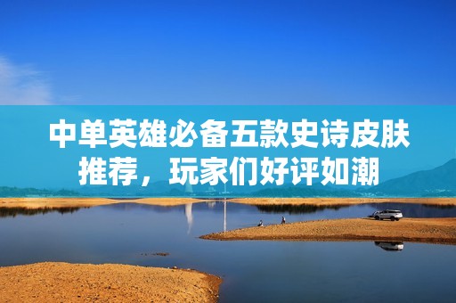 中单英雄必备五款史诗皮肤推荐，玩家们好评如潮
