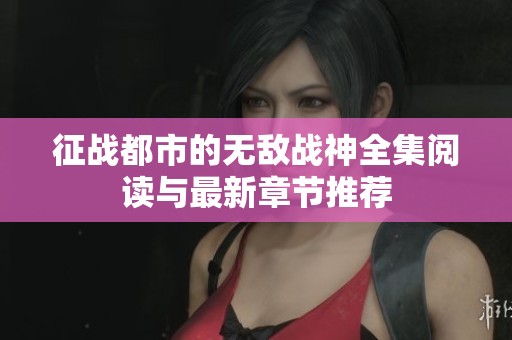 征战都市的无敌战神全集阅读与最新章节推荐