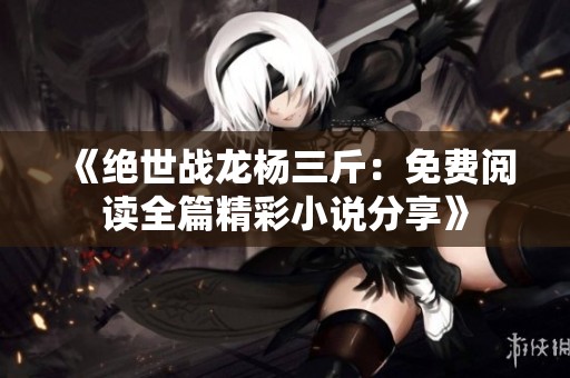 《绝世战龙杨三斤：免费阅读全篇精彩小说分享》