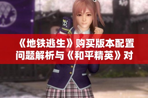 《地铁逃生》购买版本配置问题解析与《和平精英》对比分析