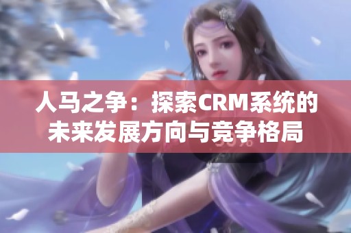 人马之争：探索CRM系统的未来发展方向与竞争格局
