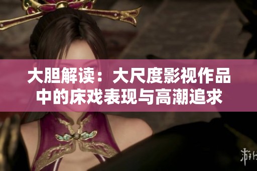 大胆解读：大尺度影视作品中的床戏表现与高潮追求