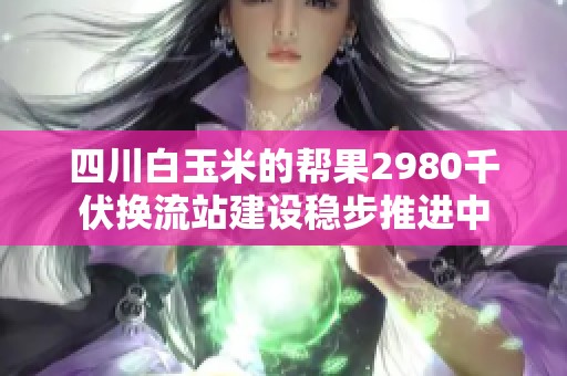 四川白玉米的帮果2980千伏换流站建设稳步推进中