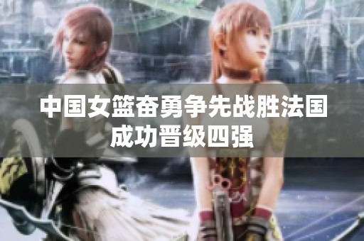 中国女篮奋勇争先战胜法国成功晋级四强