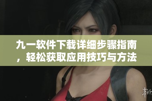 九一软件下载详细步骤指南，轻松获取应用技巧与方法
