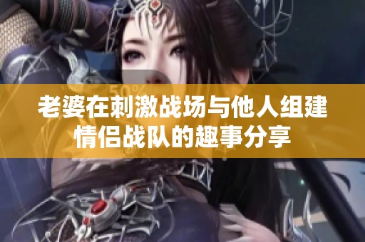 老婆在刺激战场与他人组建情侣战队的趣事分享
