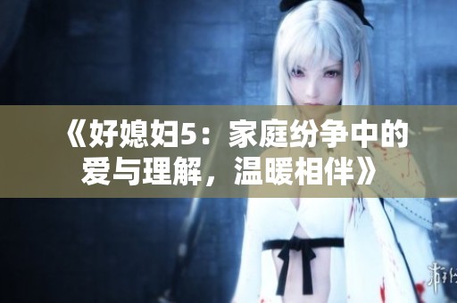 《好媳妇5：家庭纷争中的爱与理解，温暖相伴》