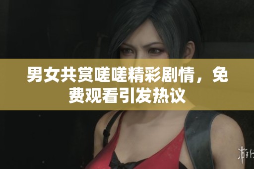 男女共赏嗟嗟精彩剧情，免费观看引发热议