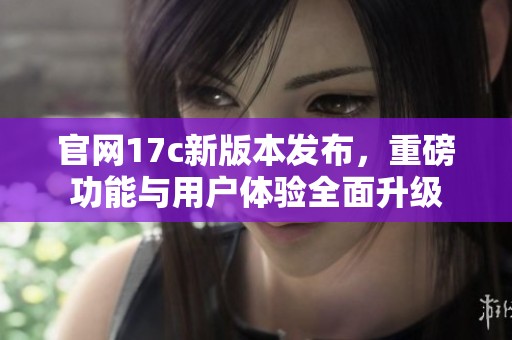 官网17c新版本发布，重磅功能与用户体验全面升级