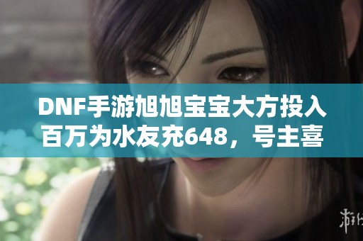 DNF手游旭旭宝宝大方投入百万为水友充648，号主喜笑颜开