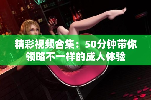 精彩视频合集：50分钟带你领略不一样的成人体验