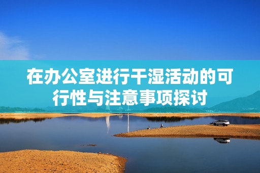 在办公室进行干湿活动的可行性与注意事项探讨