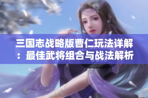 三国志战略版曹仁玩法详解：最佳武将组合与战法解析