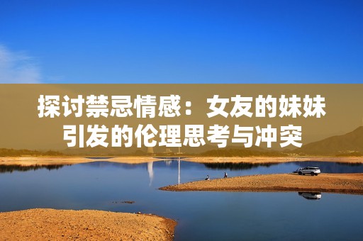 探讨禁忌情感：女友的妹妹引发的伦理思考与冲突