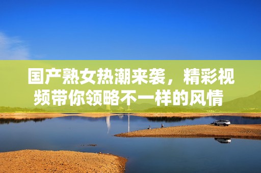 国产熟女热潮来袭，精彩视频带你领略不一样的风情 