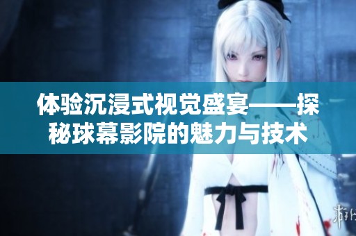 体验沉浸式视觉盛宴——探秘球幕影院的魅力与技术