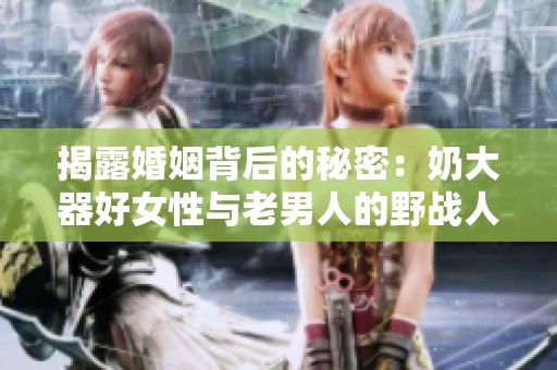 揭露婚姻背后的秘密：奶大器好女性与老男人的野战人生视频揭秘
