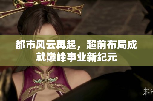 都市风云再起，超前布局成就巅峰事业新纪元