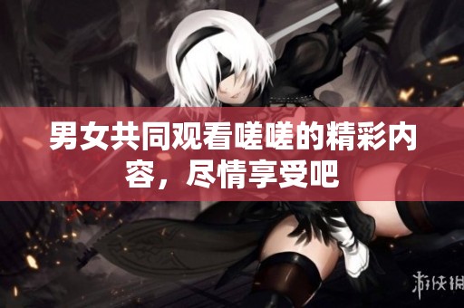男女共同观看嗟嗟的精彩内容，尽情享受吧