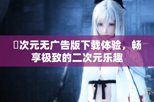 囧次元无广告版下载体验，畅享极致的二次元乐趣