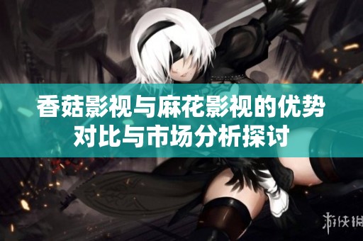香菇影视与麻花影视的优势对比与市场分析探讨