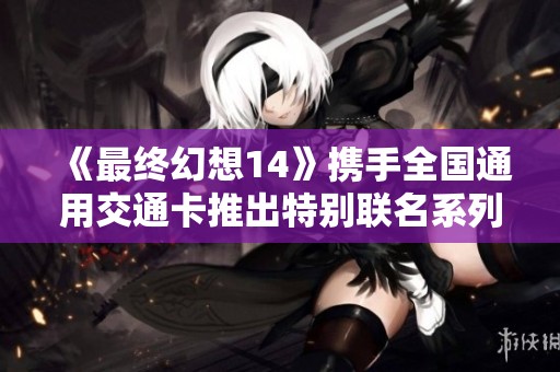 《最终幻想14》携手全国通用交通卡推出特别联名系列活动