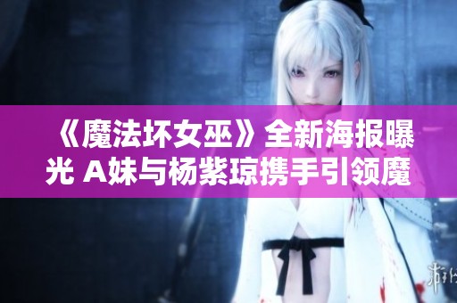 《魔法坏女巫》全新海报曝光 A妹与杨紫琼携手引领魔幻冒险之旅