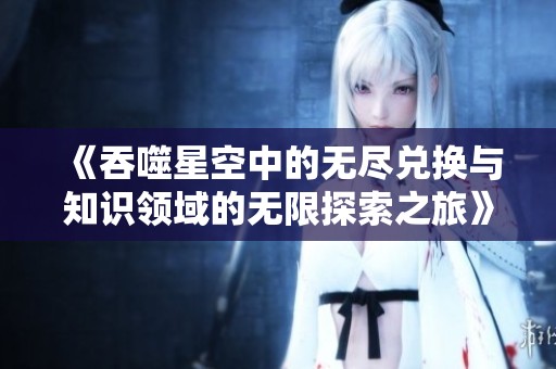 《吞噬星空中的无尽兑换与知识领域的无限探索之旅》