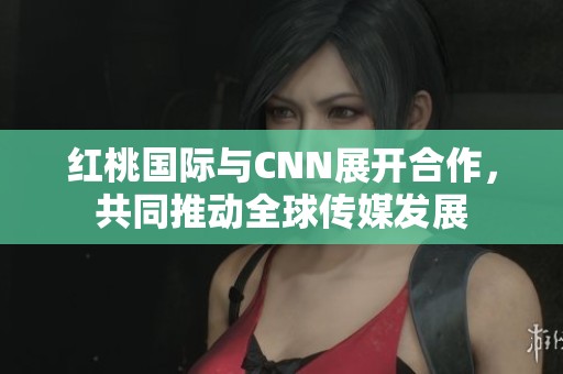红桃国际与CNN展开合作，共同推动全球传媒发展