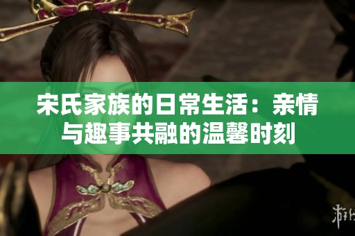 宋氏家族的日常生活：亲情与趣事共融的温馨时刻