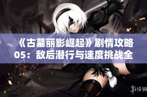 《古墓丽影崛起》剧情攻略05：敌后潜行与速度挑战全面解析