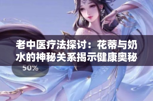 老中医疗法探讨：花蒂与奶水的神秘关系揭示健康奥秘