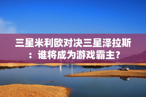 三星米利欧对决三星泽拉斯：谁将成为游戏霸主？