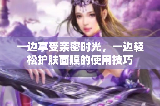 一边享受亲密时光，一边轻松护肤面膜的使用技巧