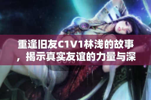 重逢旧友C1V1林浅的故事，揭示真实友谊的力量与深度