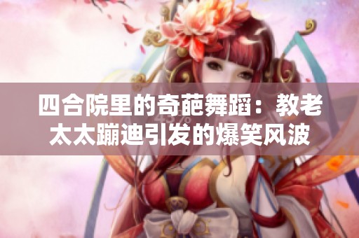 四合院里的奇葩舞蹈：教老太太蹦迪引发的爆笑风波