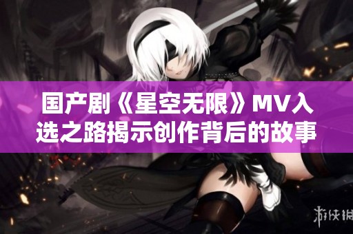 国产剧《星空无限》MV入选之路揭示创作背后的故事与心声