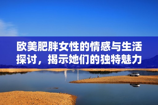 欧美肥胖女性的情感与生活探讨，揭示她们的独特魅力与挑战