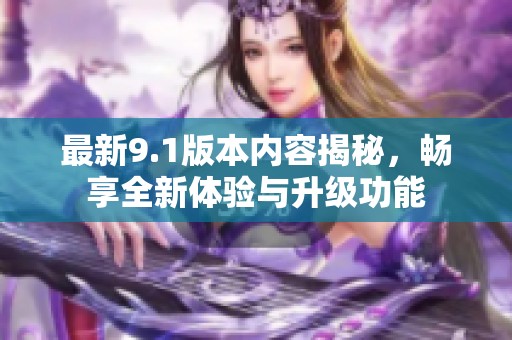 最新9.1版本内容揭秘，畅享全新体验与升级功能
