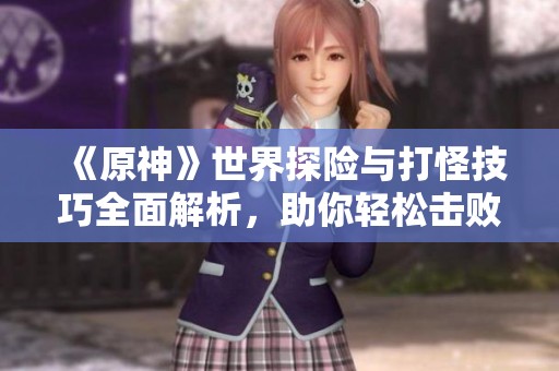 《原神》世界探险与打怪技巧全面解析，助你轻松击败敌人
