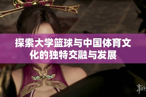 探索大学篮球与中国体育文化的独特交融与发展