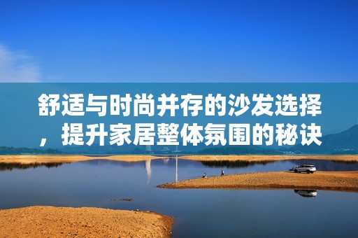 舒适与时尚并存的沙发选择，提升家居整体氛围的秘诀