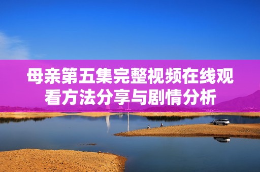 母亲第五集完整视频在线观看方法分享与剧情分析