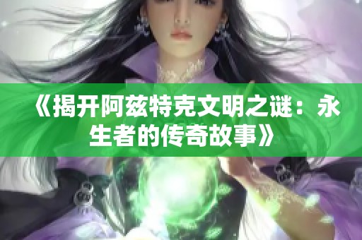 《揭开阿兹特克文明之谜：永生者的传奇故事》
