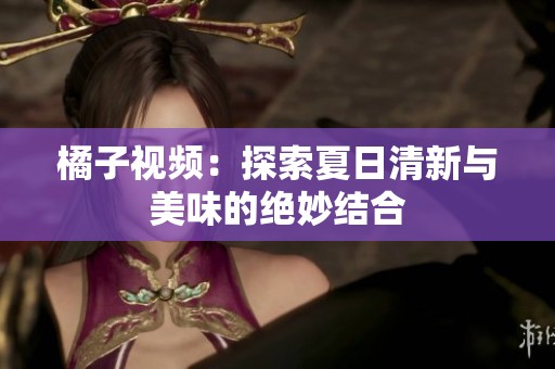 橘子视频：探索夏日清新与美味的绝妙结合